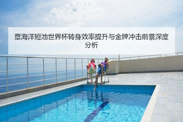 覃海洋短池世界杯转身效率提升与金牌冲击前景深度分析