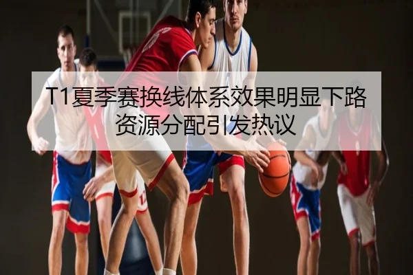 T1夏季赛换线体系效果明显下路资源分配引发热议