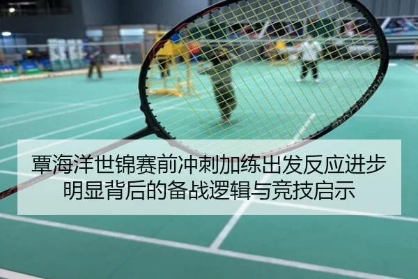 覃海洋世锦赛前冲刺加练出发反应进步明显背后的备战逻辑与竞技启示