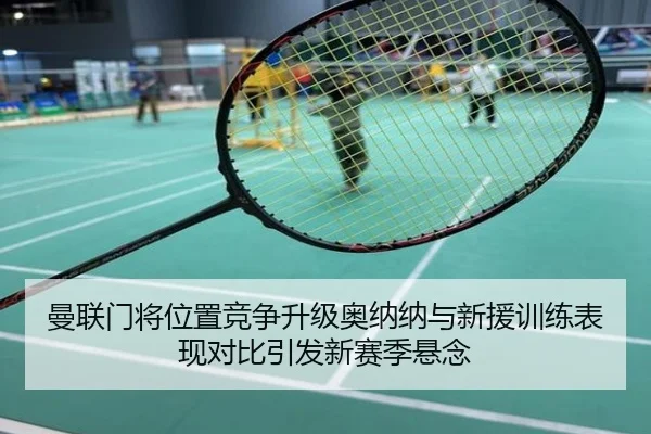 曼联门将位置竞争升级奥纳纳与新援训练表现对比引发新赛季悬念