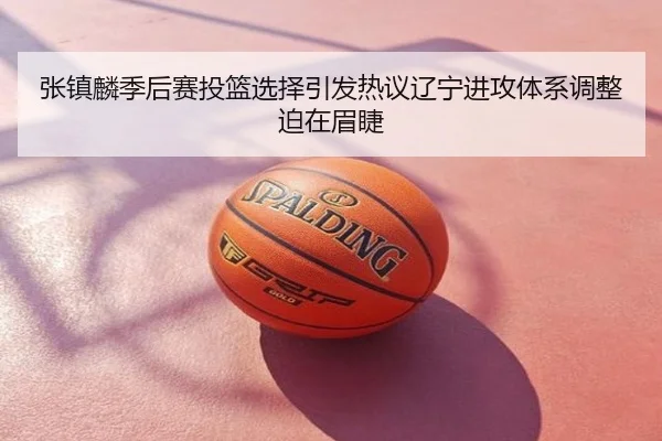 张镇麟季后赛投篮选择引发热议辽宁进攻体系调整迫在眉睫