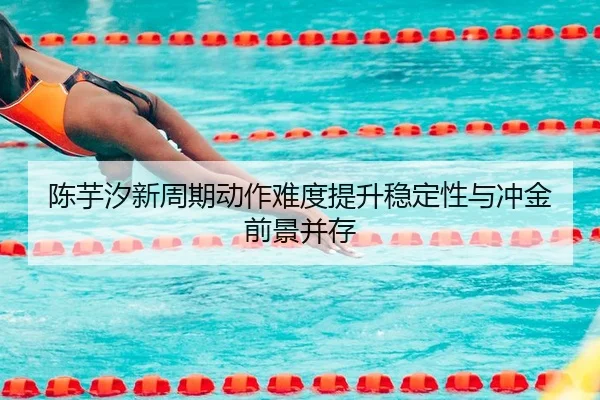 陈芋汐新周期动作难度提升稳定性与冲金前景并存